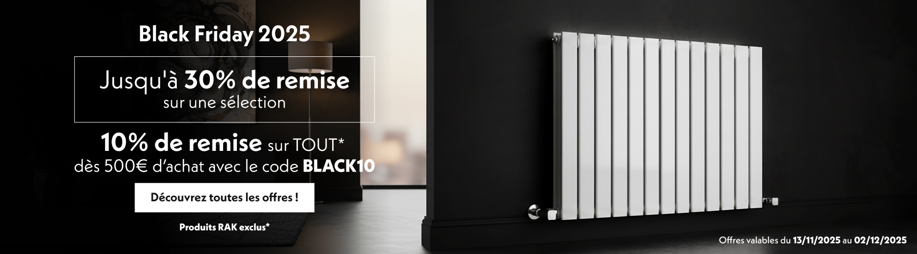 Black Friday 2025  Jusqu'à 30% de remise sur une sélection  10% de remise sur TOUT* dès 500€ d’achat avec le code BLACK10  Découvrez toutes les offres !  Offres valables du 13/11/2025 au 02/12/2025  Produits RAK exclus*