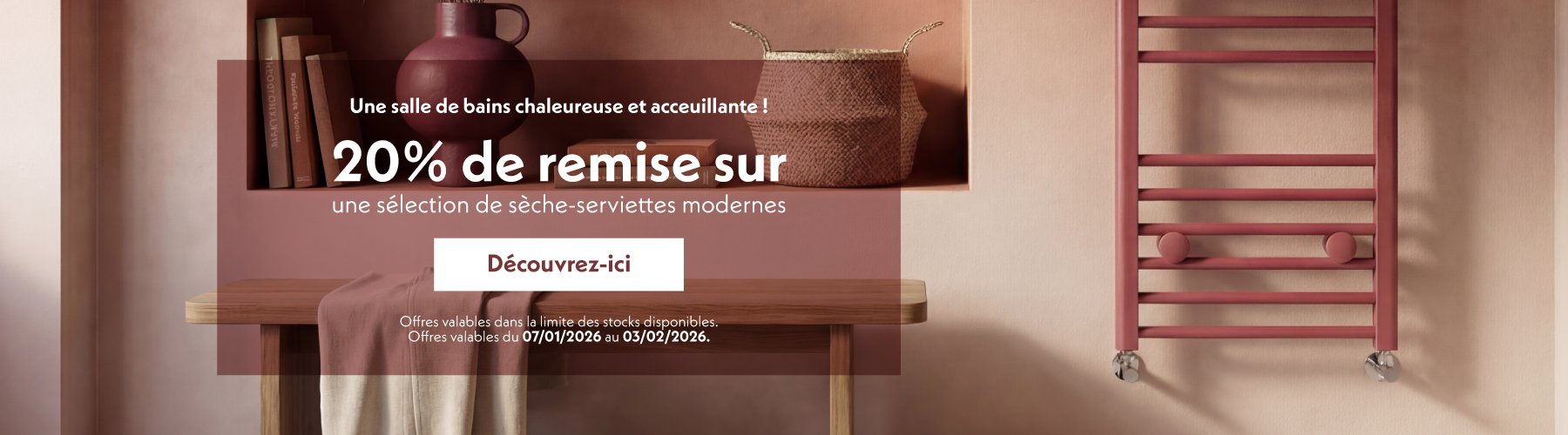 Une salle de bains chaleureuse et acceuillante !  20% de remise sur une sélection de sèche-serviettes modernes  Découvrez-ici  Offres valables dans la limite des stocks disponibles. Offres valables du 07/01/2026 au 03/02/2026.
